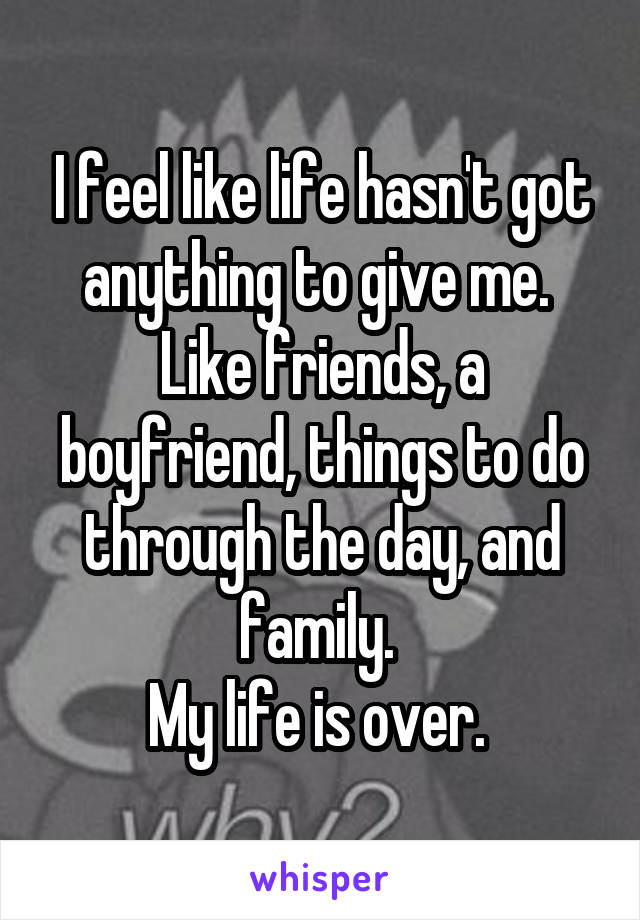 I feel like life hasn't got anything to give me. 
Like friends, a boyfriend, things to do through the day, and family. 
My life is over. 