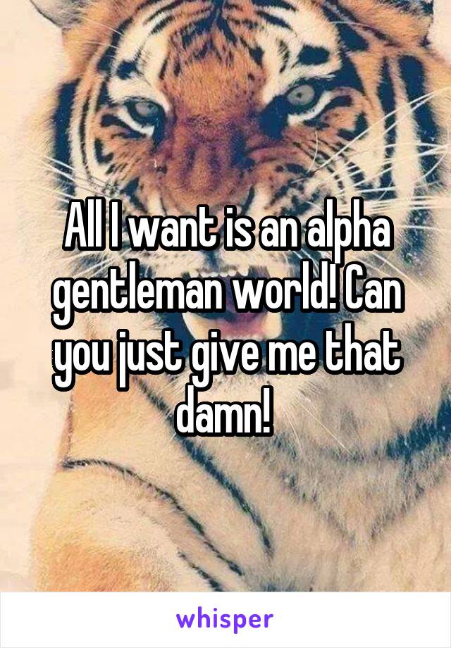 All I want is an alpha gentleman world! Can you just give me that damn! 