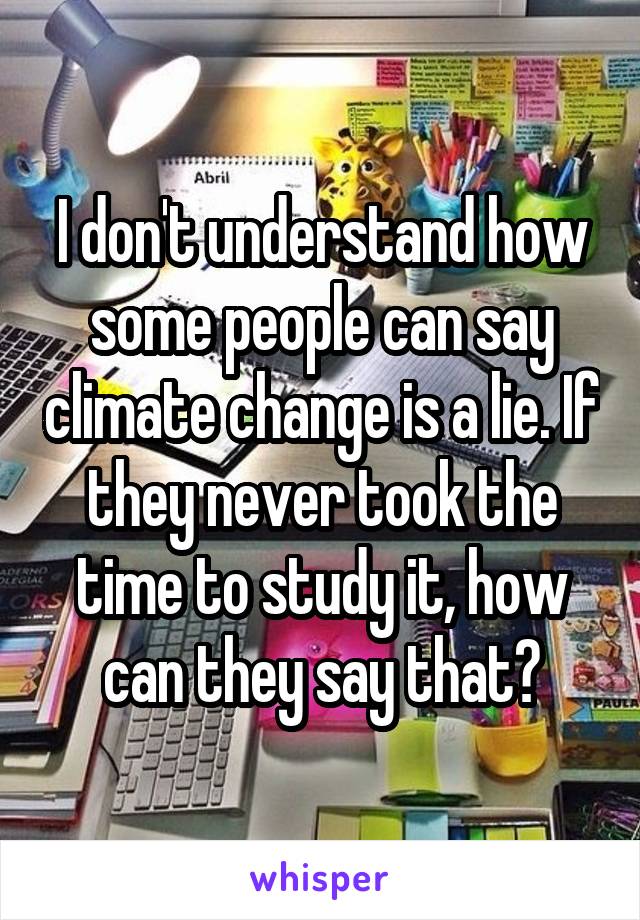 I don't understand how some people can say climate change is a lie. If they never took the time to study it, how can they say that?