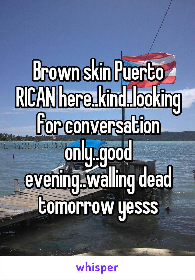 Brown skin Puerto RICAN here..kind..looking for conversation only..good evening..walling dead tomorrow yesss