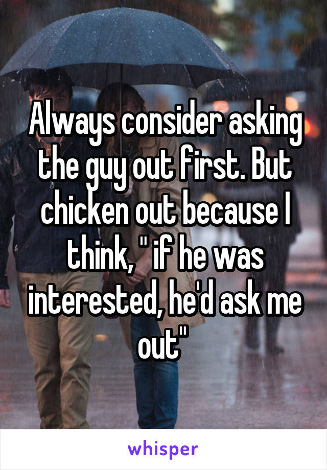 Always consider asking the guy out first. But chicken out because I think, " if he was interested, he'd ask me out" 