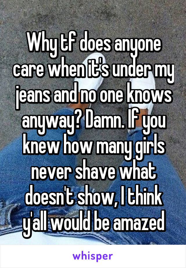 Why tf does anyone care when it's under my jeans and no one knows anyway? Damn. If you knew how many girls never shave what doesn't show, I think y'all would be amazed