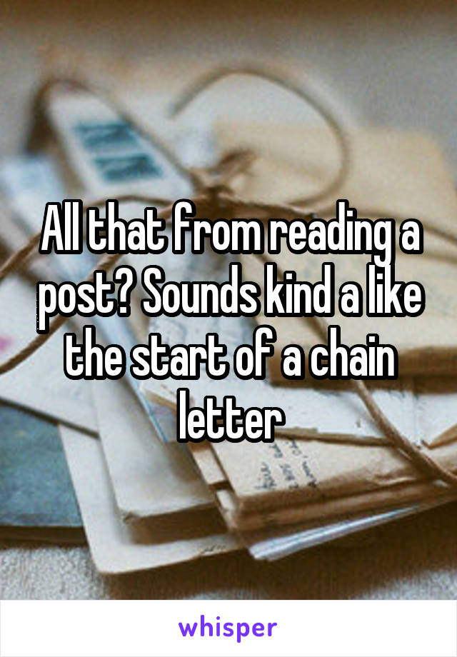 All that from reading a post? Sounds kind a like the start of a chain letter