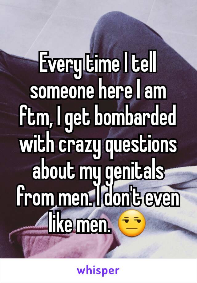 Every time I tell someone here I am ftm, I get bombarded with crazy questions about my genitals from men. I don't even like men. 😒