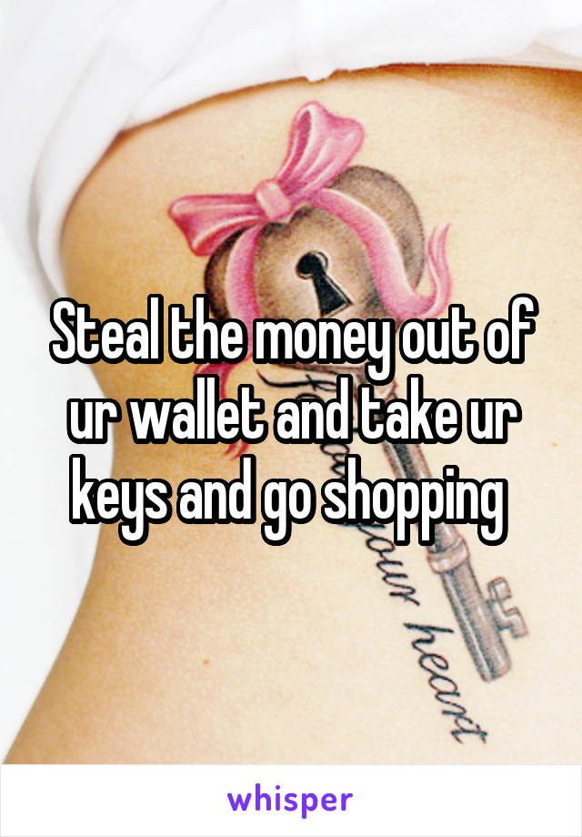 Steal the money out of ur wallet and take ur keys and go shopping 