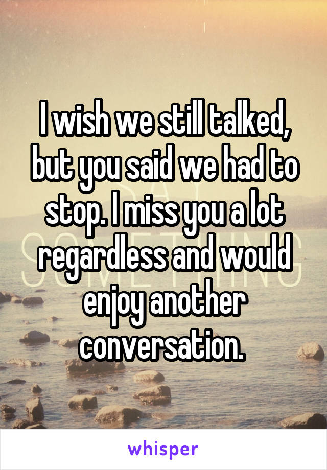 I wish we still talked, but you said we had to stop. I miss you a lot regardless and would enjoy another conversation. 