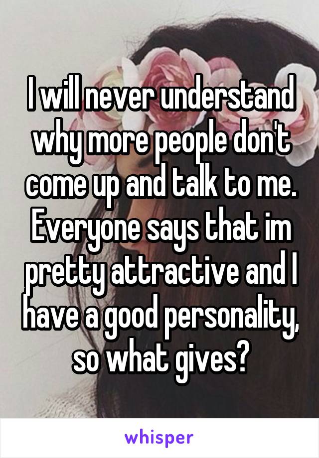 I will never understand why more people don't come up and talk to me. Everyone says that im pretty attractive and I have a good personality, so what gives?