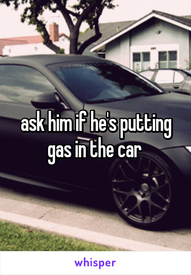 ask him if he's putting gas in the car 