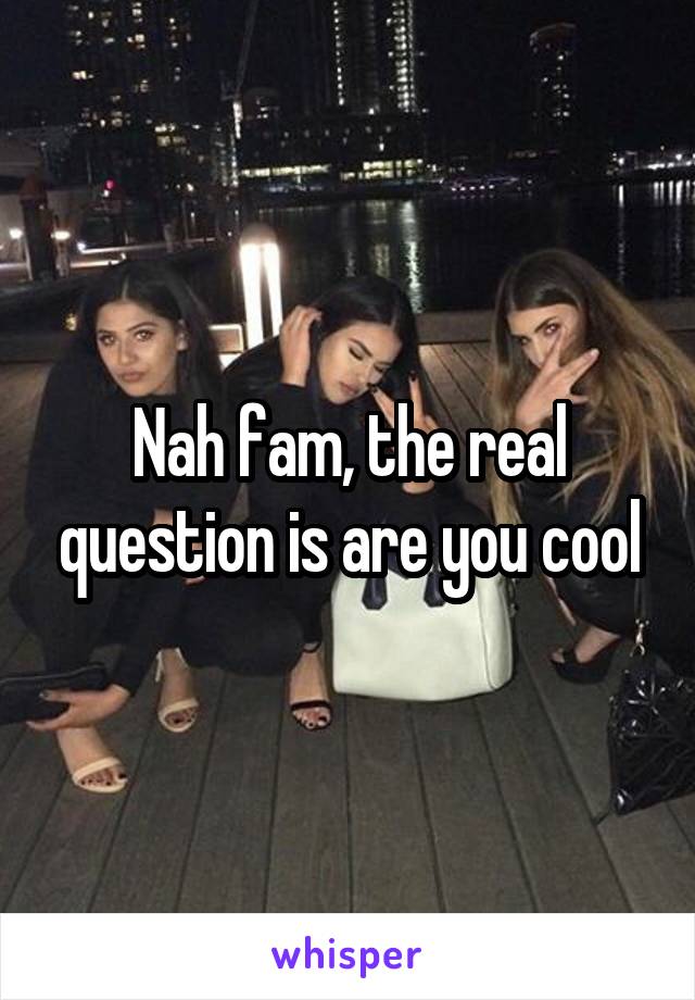 Nah fam, the real question is are you cool