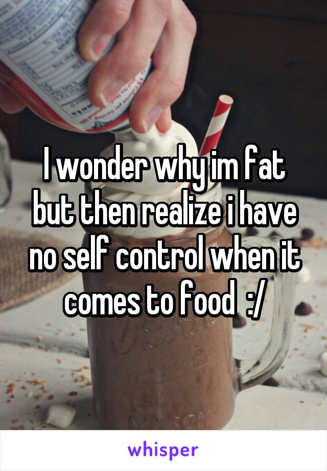 I wonder why im fat but then realize i have no self control when it comes to food  :/