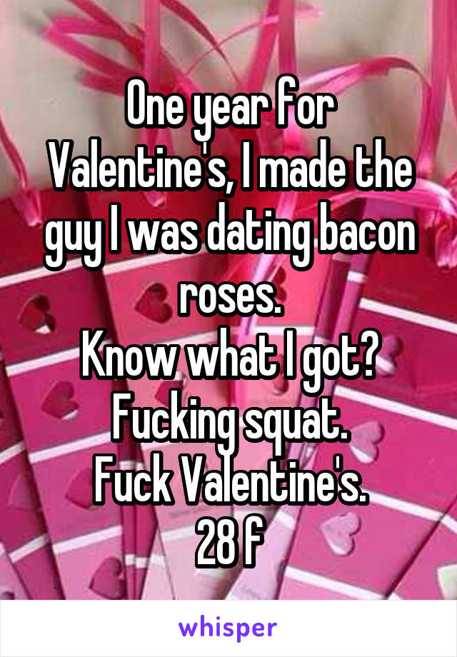 One year for Valentine's, I made the guy I was dating bacon roses.
Know what I got? Fucking squat.
Fuck Valentine's.
28 f