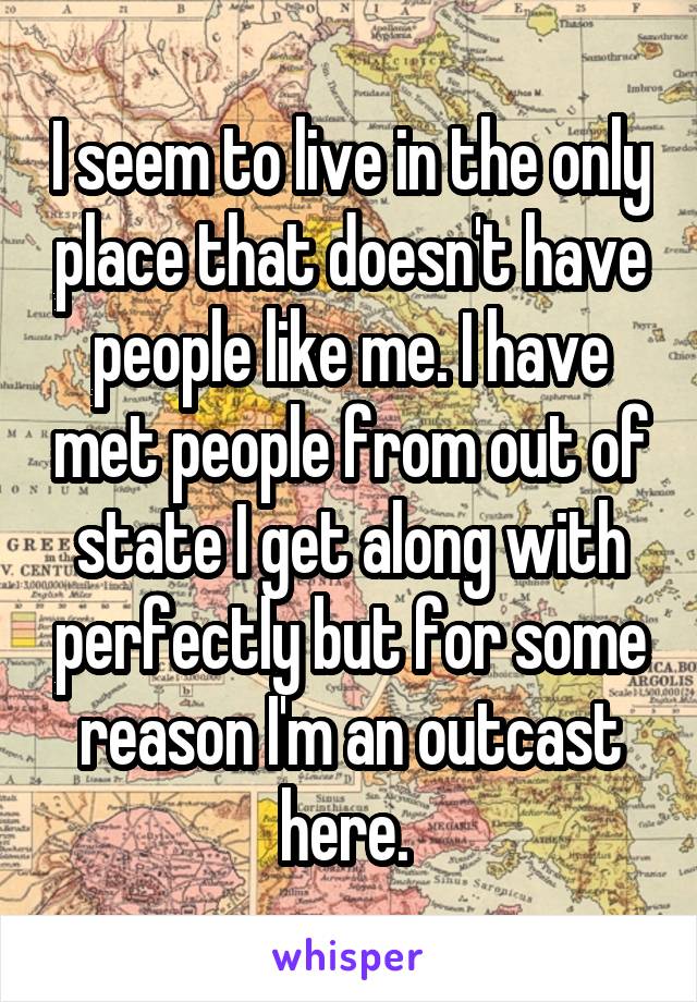 I seem to live in the only place that doesn't have people like me. I have met people from out of state I get along with perfectly but for some reason I'm an outcast here. 