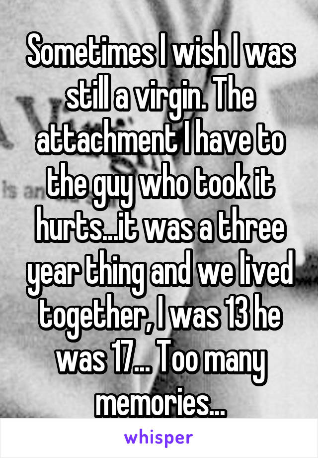 Sometimes I wish I was still a virgin. The attachment I have to the guy who took it hurts...it was a three year thing and we lived together, I was 13 he was 17... Too many memories...