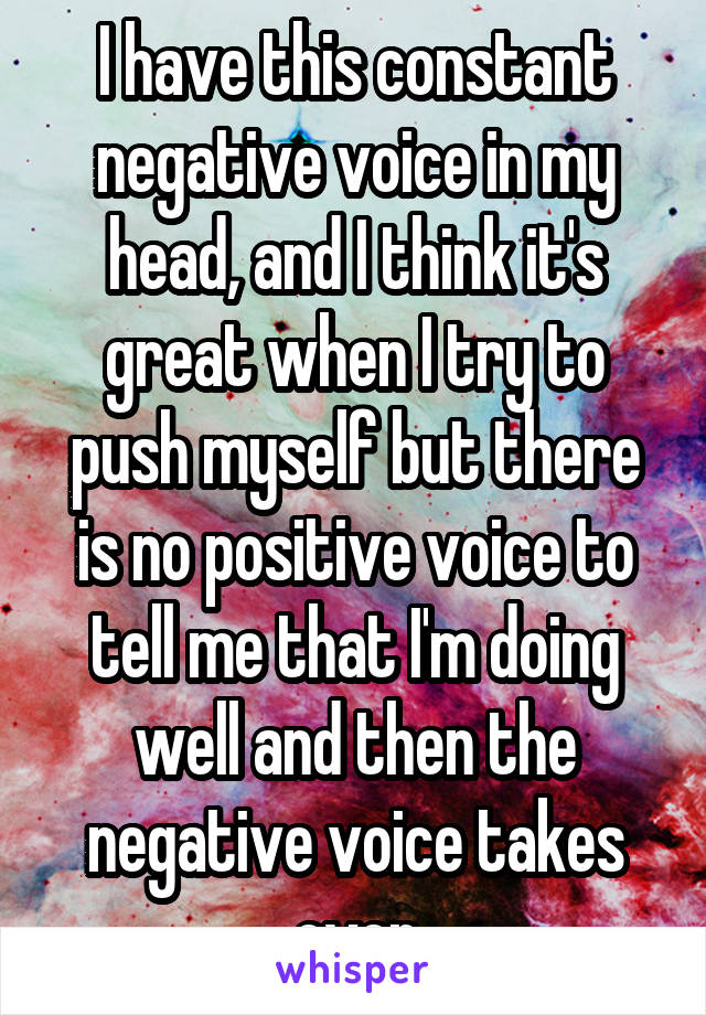 I have this constant negative voice in my head, and I think it's great when I try to push myself but there is no positive voice to tell me that I'm doing well and then the negative voice takes over