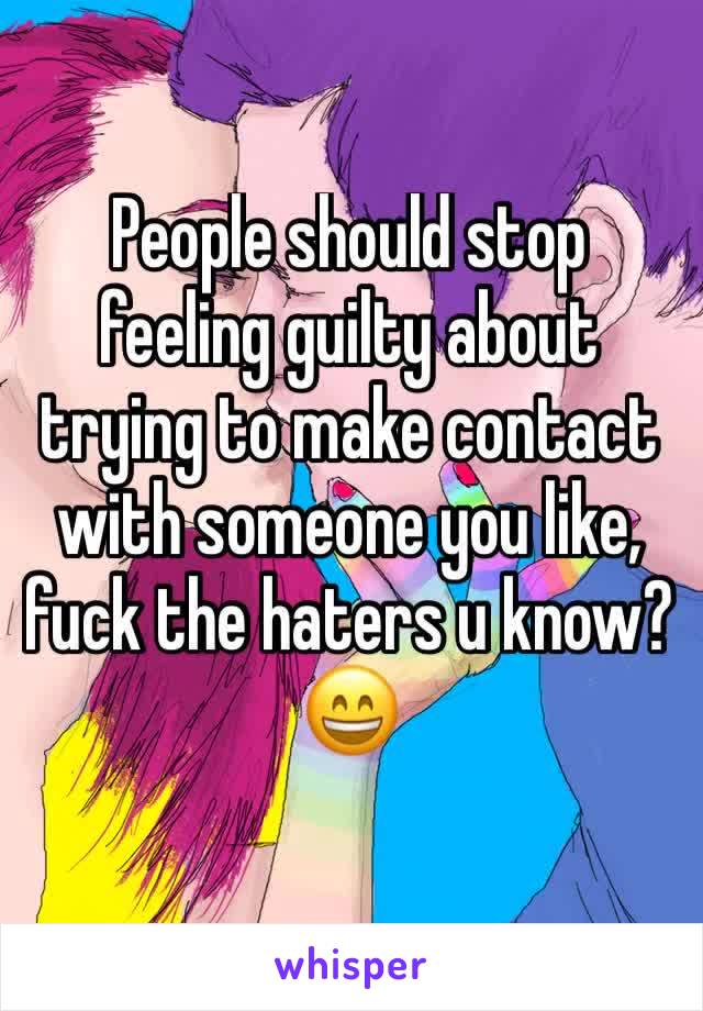 People should stop feeling guilty about trying to make contact with someone you like, fuck the haters u know? 😄