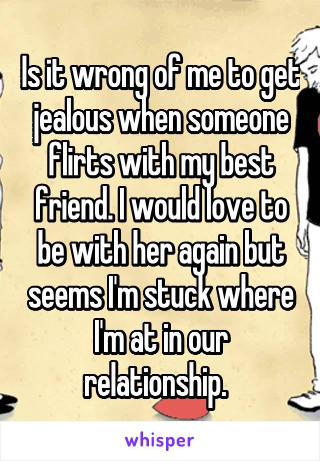 Is it wrong of me to get jealous when someone flirts with my best friend. I would love to be with her again but seems I'm stuck where I'm at in our relationship.  