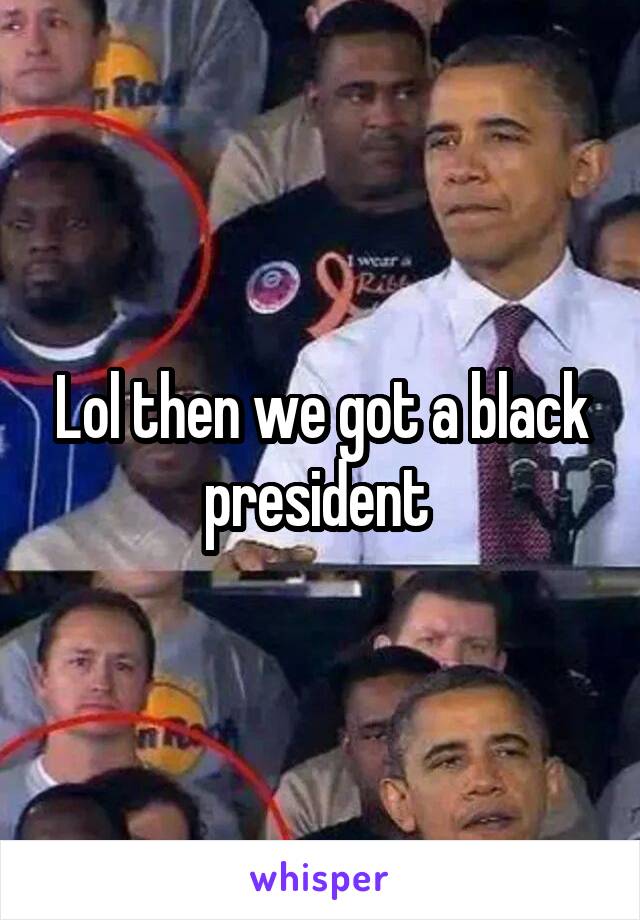 Lol then we got a black president 