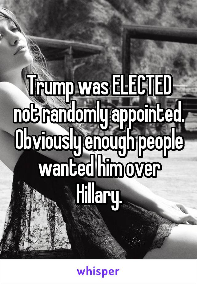 Trump was ELECTED not randomly appointed. Obviously enough people wanted him over Hillary.