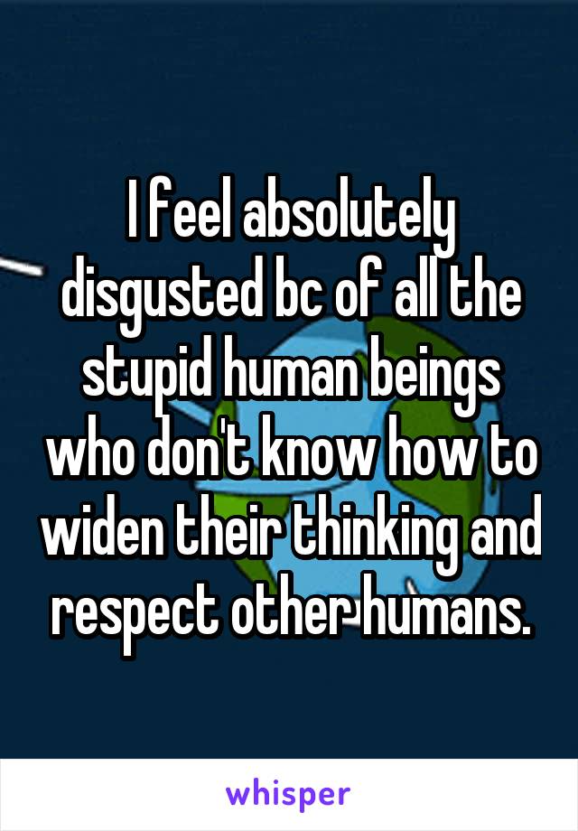 I feel absolutely disgusted bc of all the stupid human beings who don't know how to widen their thinking and respect other humans.