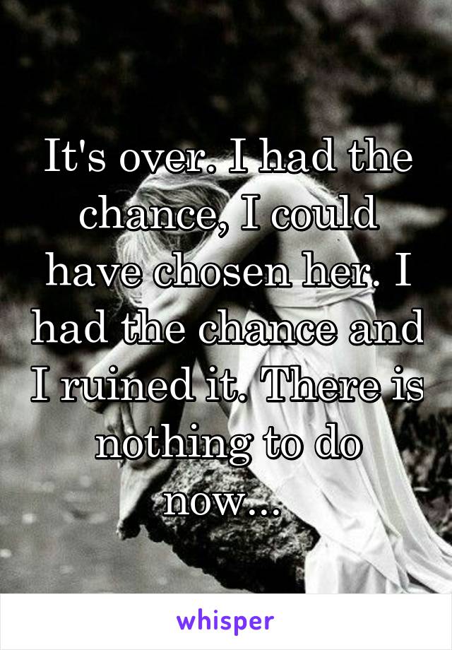 It's over. I had the chance, I could have chosen her. I had the chance and I ruined it. There is nothing to do now... 