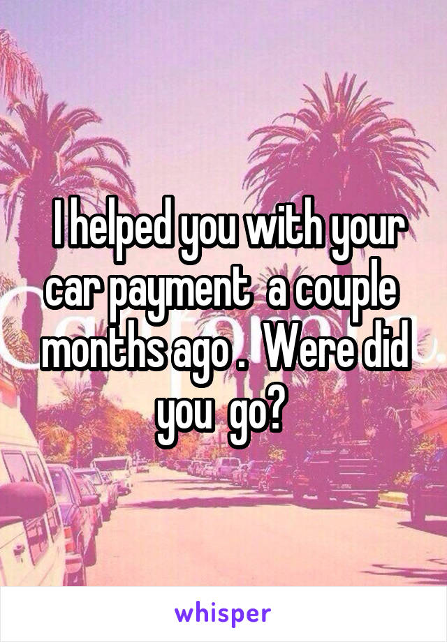  I helped you with your car payment  a couple  months ago .  Were did you  go? 