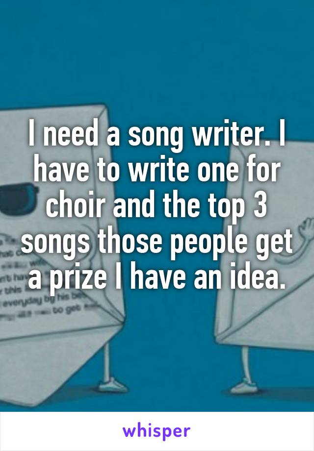 I need a song writer. I have to write one for choir and the top 3 songs those people get a prize I have an idea.
