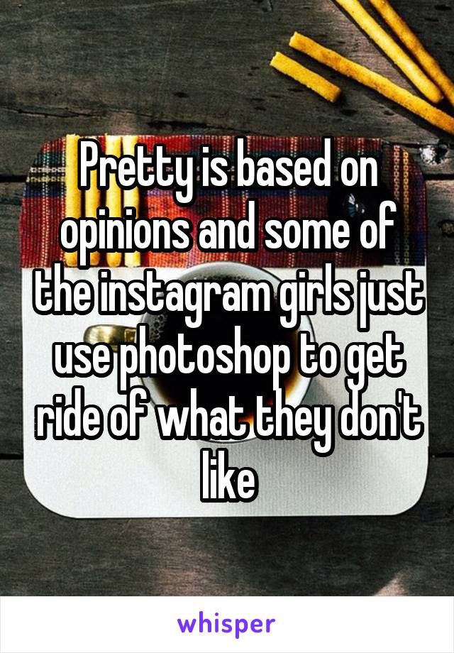 Pretty is based on opinions and some of the instagram girls just use photoshop to get ride of what they don't like