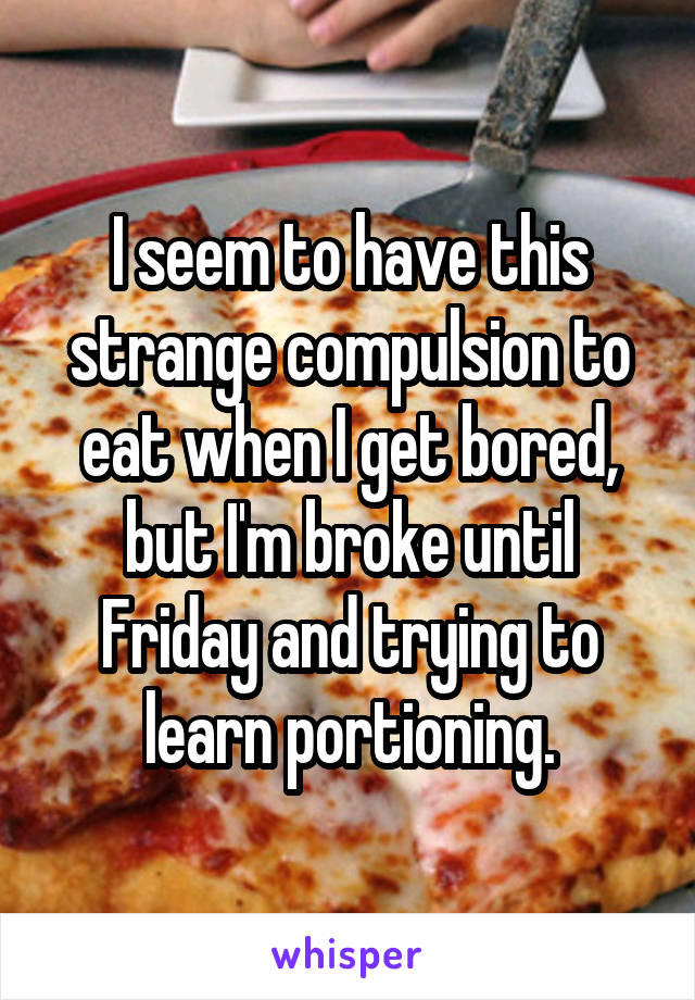 I seem to have this strange compulsion to eat when I get bored, but I'm broke until Friday and trying to learn portioning.