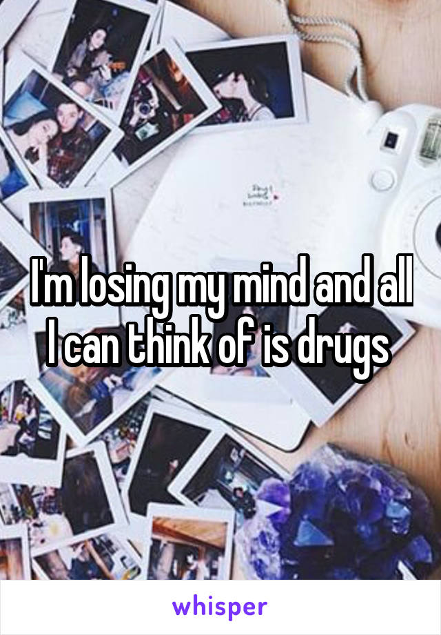 I'm losing my mind and all I can think of is drugs 