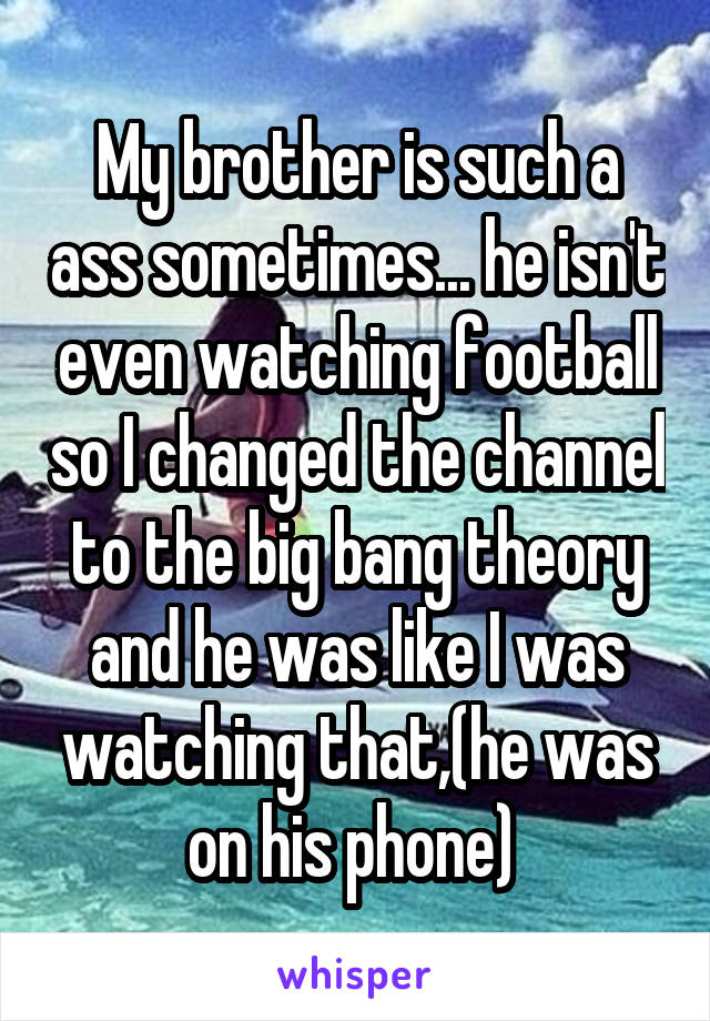 My brother is such a ass sometimes... he isn't even watching football so I changed the channel to the big bang theory and he was like I was watching that,(he was on his phone) 