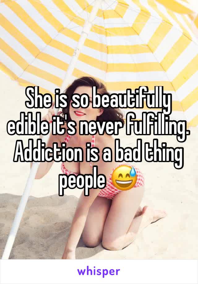 She is so beautifully edible it's never fulfilling. Addiction is a bad thing people 😅