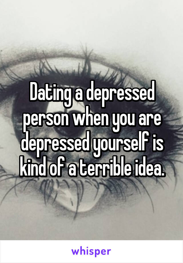 Dating a depressed person when you are depressed yourself is kind of a terrible idea.