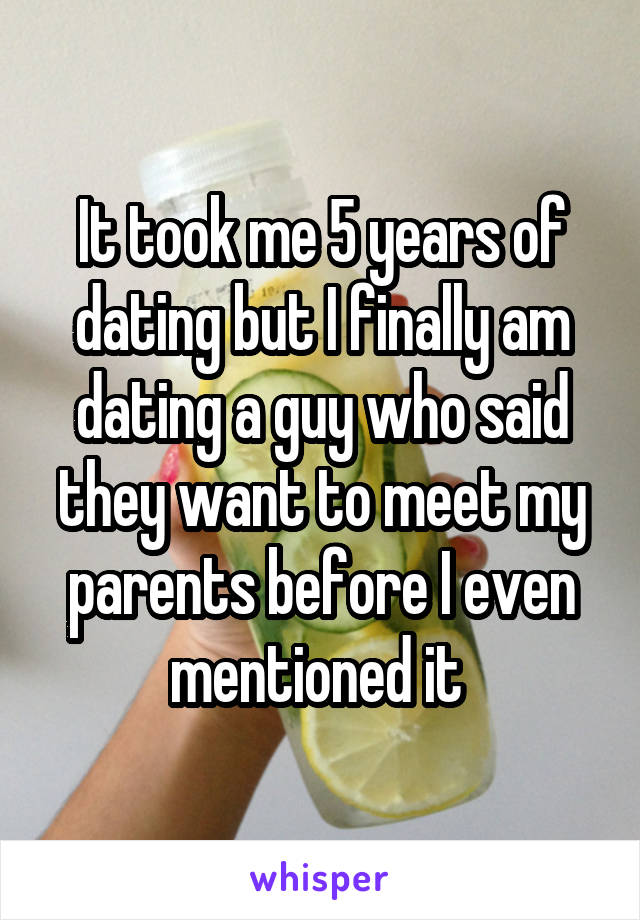 It took me 5 years of dating but I finally am dating a guy who said they want to meet my parents before I even mentioned it 