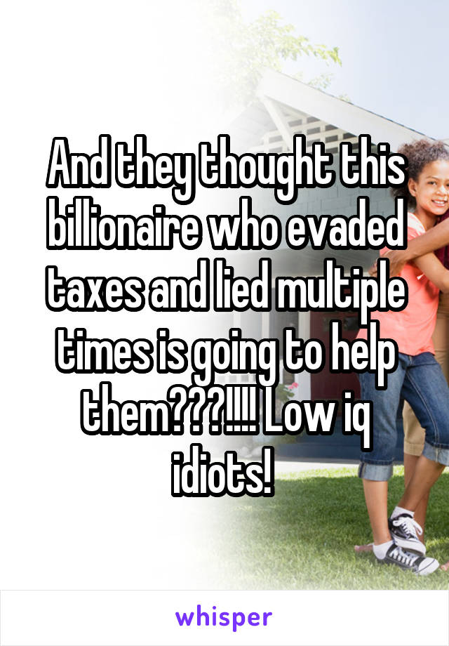 And they thought this billionaire who evaded taxes and lied multiple times is going to help them???!!!! Low iq idiots! 