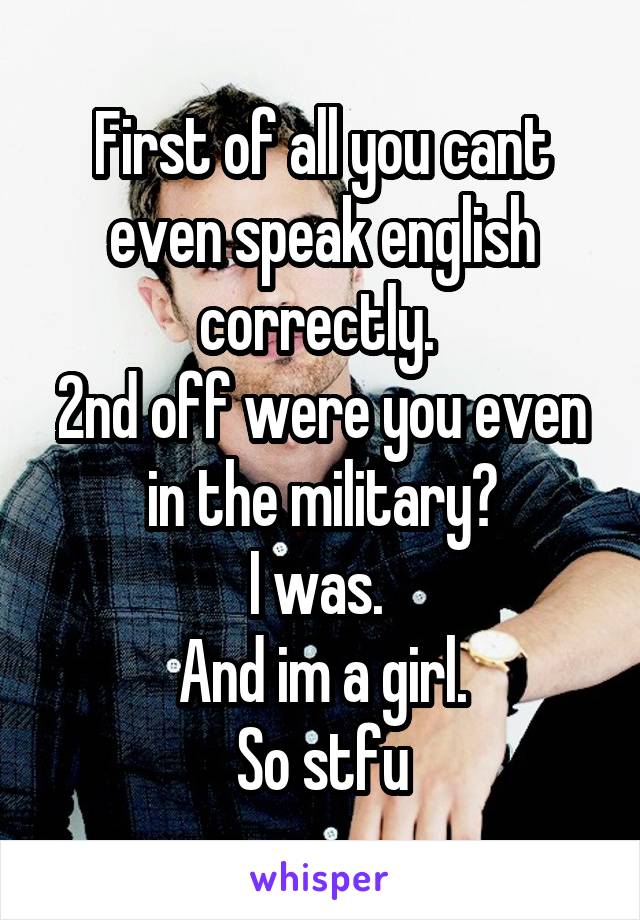 First of all you cant even speak english correctly. 
2nd off were you even in the military?
I was. 
And im a girl.
So stfu