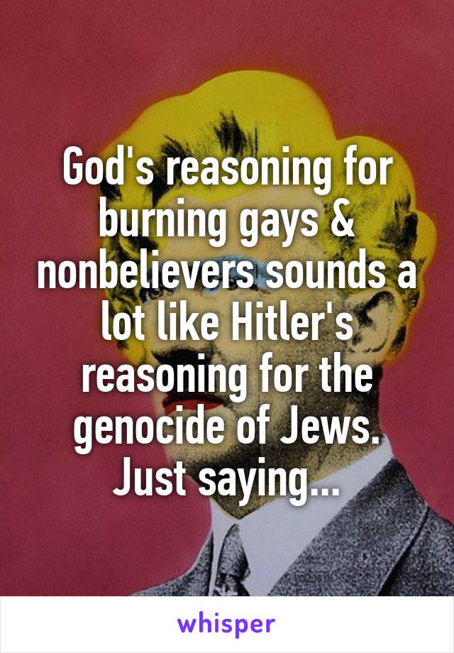 God's reasoning for burning gays & nonbelievers sounds a lot like Hitler's reasoning for the genocide of Jews.
Just saying...