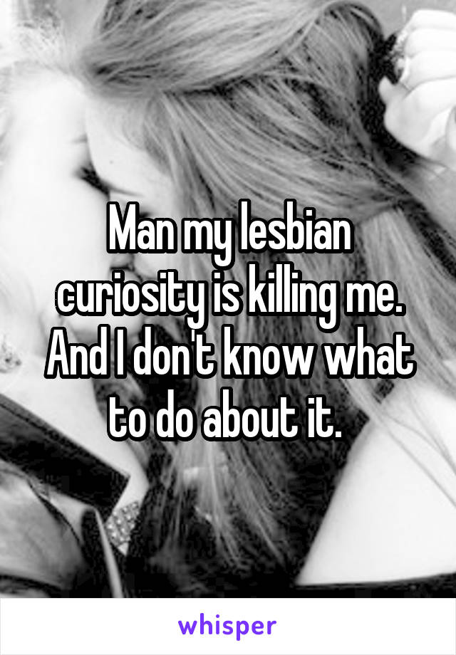 Man my lesbian curiosity is killing me. And I don't know what to do about it. 