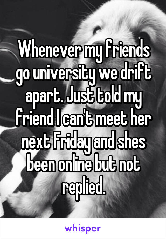 Whenever my friends go university we drift apart. Just told my friend I can't meet her next Friday and shes been online but not replied.