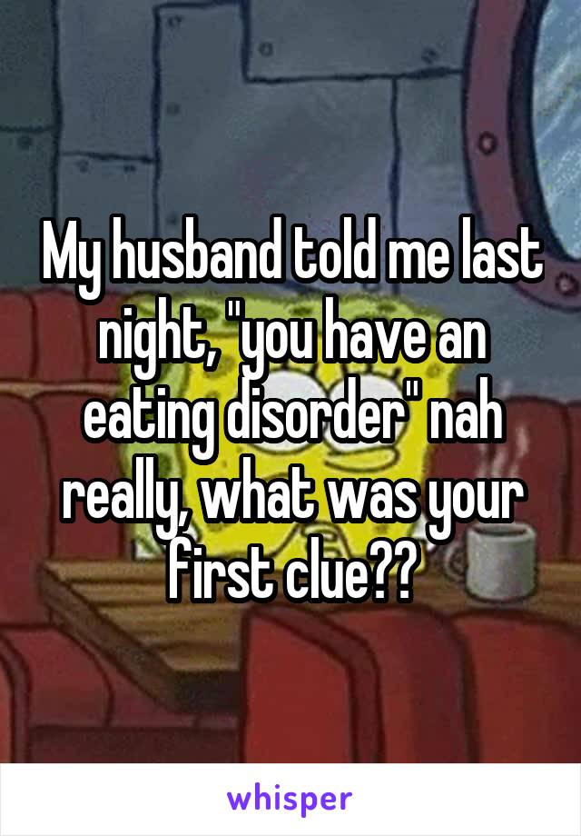 My husband told me last night, "you have an eating disorder" nah really, what was your first clue??