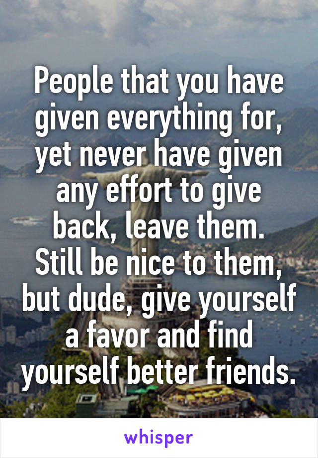 People that you have given everything for, yet never have given any effort to give back, leave them.
Still be nice to them, but dude, give yourself a favor and find yourself better friends.