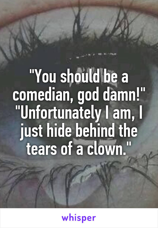 "You should be a comedian, god damn!"
"Unfortunately I am, I just hide behind the tears of a clown."