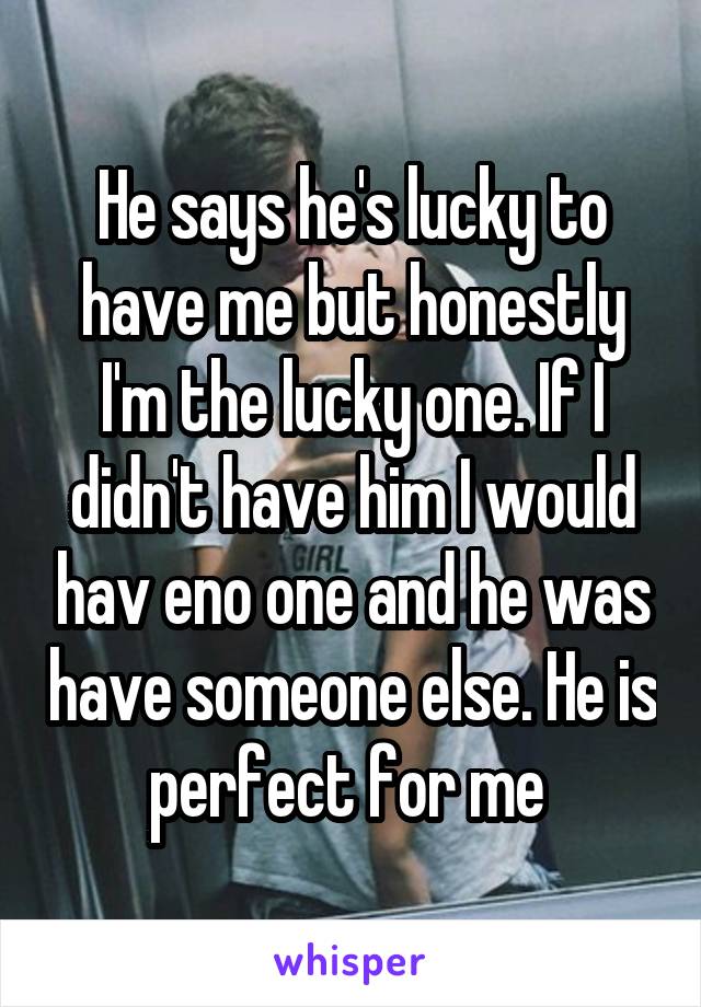 He says he's lucky to have me but honestly I'm the lucky one. If I didn't have him I would hav eno one and he was have someone else. He is perfect for me 