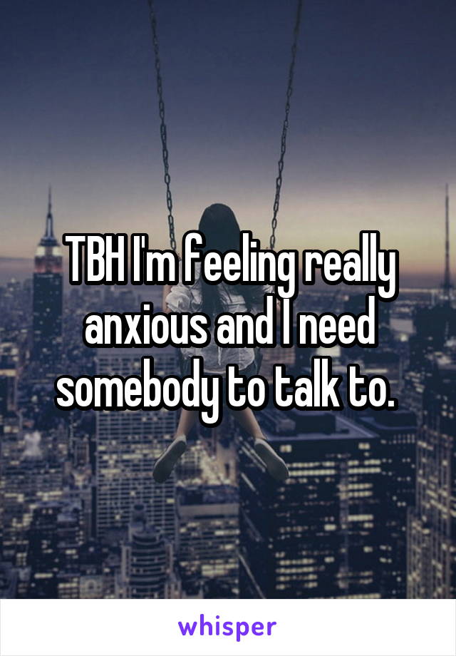 TBH I'm feeling really anxious and I need somebody to talk to. 