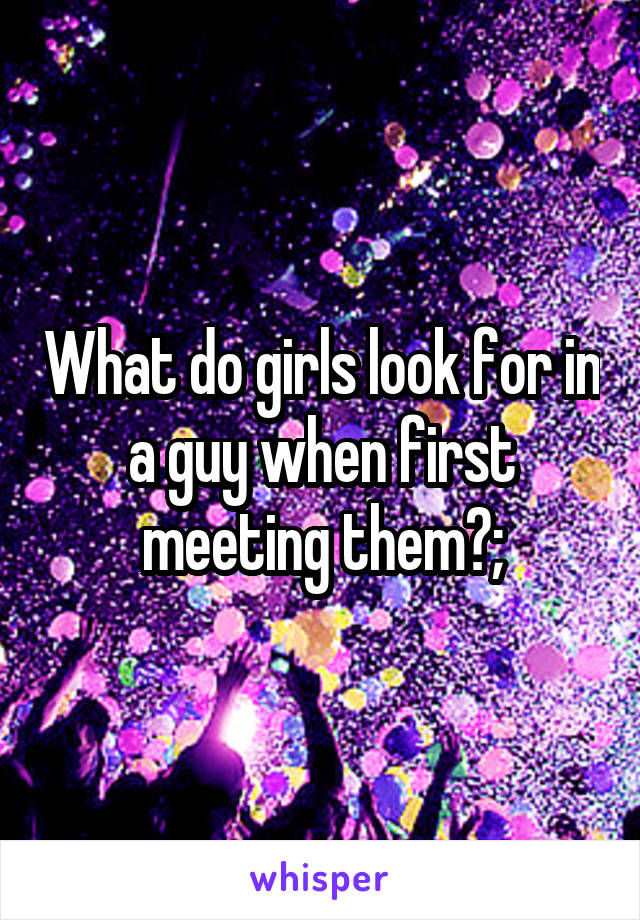 What do girls look for in a guy when first meeting them?;