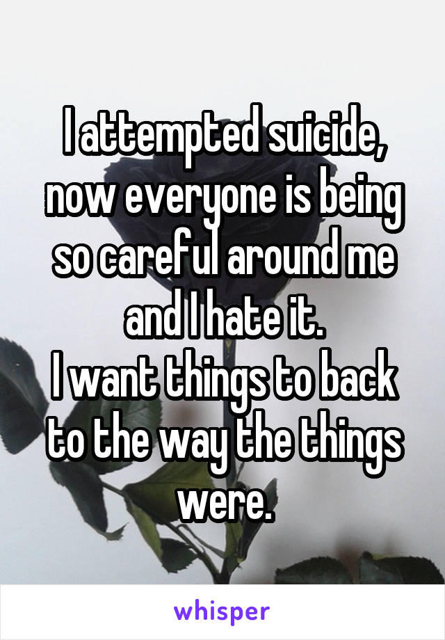 I attempted suicide, now everyone is being so careful around me and I hate it.
I want things to back to the way the things were.