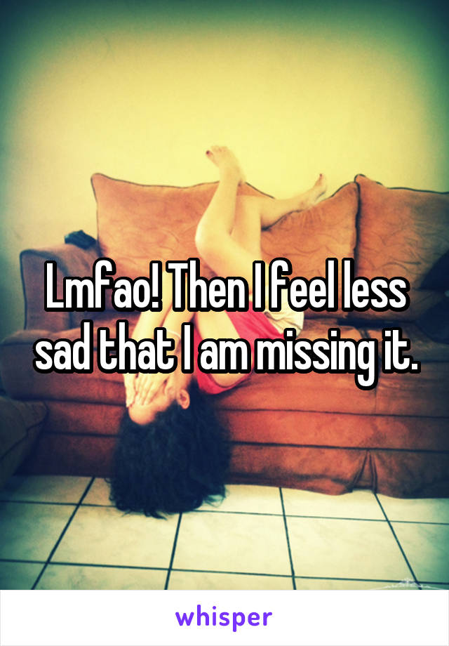 Lmfao! Then I feel less sad that I am missing it.