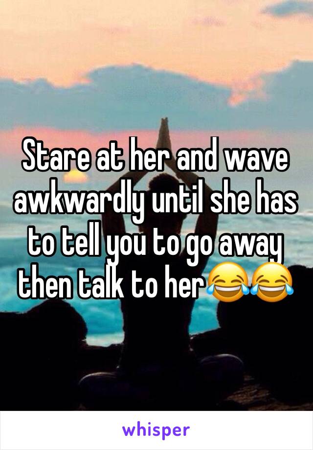 Stare at her and wave awkwardly until she has to tell you to go away then talk to her😂😂