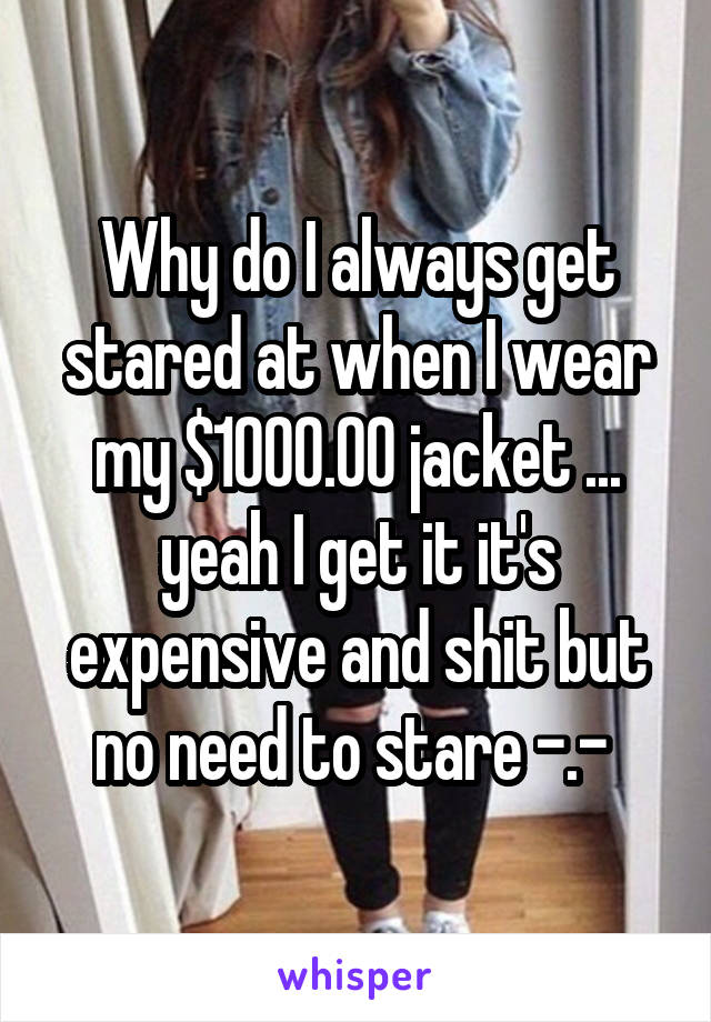 Why do I always get stared at when I wear my $1000.00 jacket ... yeah I get it it's expensive and shit but no need to stare -.- 