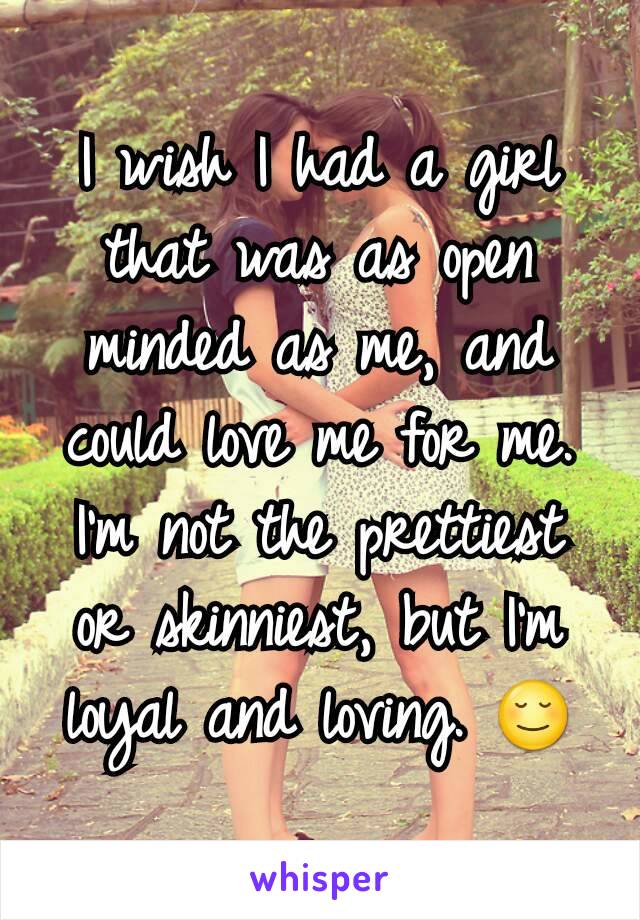 I wish I had a girl that was as open minded as me, and could love me for me. I'm not the prettiest or skinniest, but I'm loyal and loving. 😌