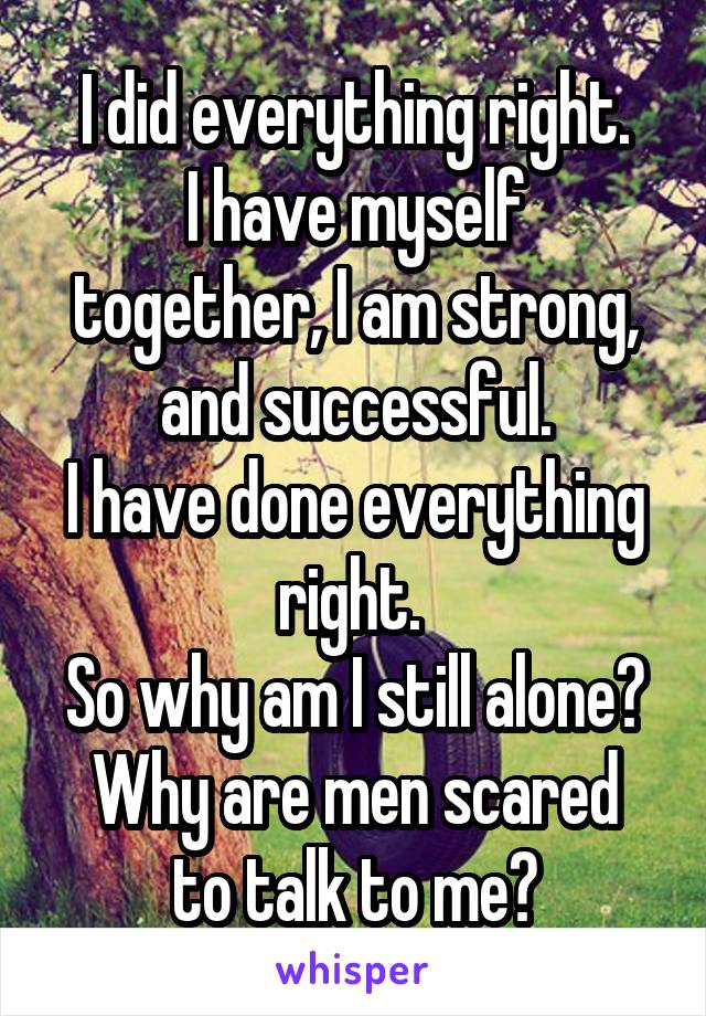 I did everything right.
I have myself together, I am strong, and successful.
I have done everything right. 
So why am I still alone?
Why are men scared to talk to me?